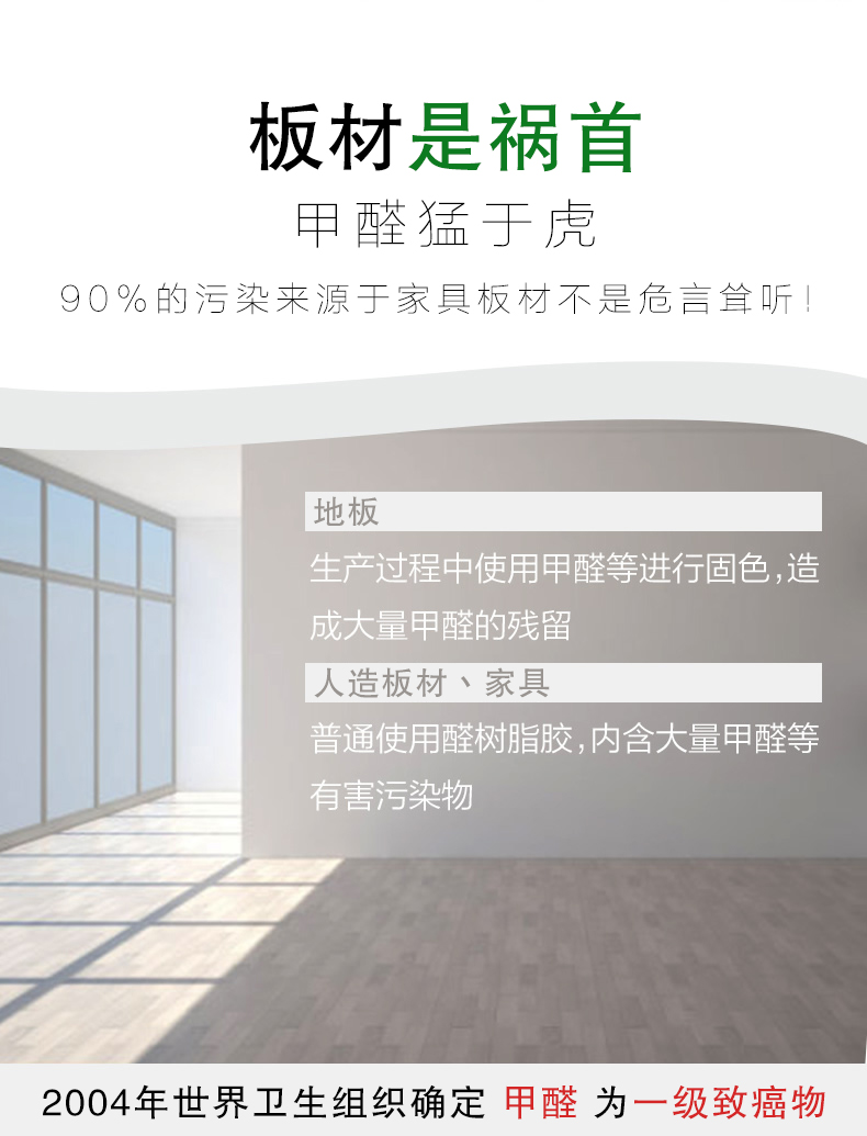 板材是禍?zhǔn)?，甲醛猛于?0%的污染來自與家具板材不是危言聳聽，地板生產(chǎn)過程中使用甲醛等進(jìn)行固色，造成大量甲醛的殘留，人造板材丶家具，普通使用全樹脂膠，內(nèi)含大量甲醛等有害污染物，2004年世界衛(wèi)生組織確定甲醛為一級(jí)致癌物