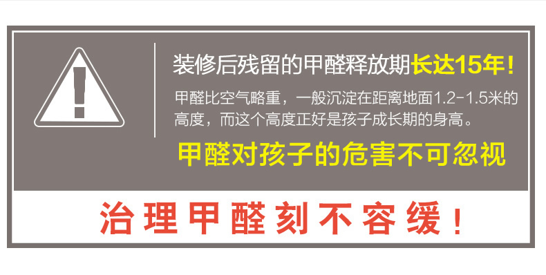 裝修后殘留的甲醛釋放期長(zhǎng)達(dá)15年！甲醛比空氣略重，一般沉淀在距離地面1.2-1.5米的高度，而這個(gè)高度正好是孩子成長(zhǎng)期的身高。甲醛對(duì)孩子的危害不可忽視，治理甲醛刻不容緩！