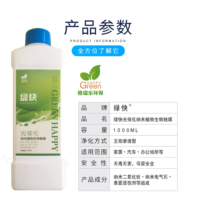 :產(chǎn)品參數(shù)，全方位了解它，格瑞樂環(huán)保，品牌綠快，品名綠快光催化納米植物生物觸媒，容量1000ml，凈化方式主動(dòng)型滲透型，使用范圍家居丶汽車丶辦公場(chǎng)所等，安全性無毒無害，母嬰安全，產(chǎn)品成分納米二氧化鈦丶納米電氣石丶表面活性劑等組成