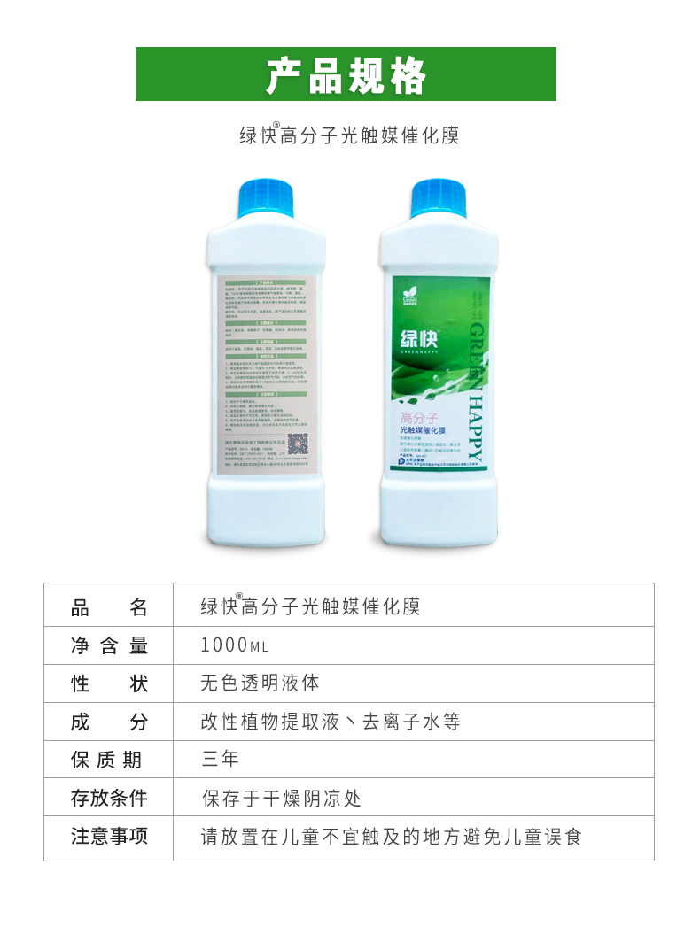 產(chǎn)品規(guī)格，綠快高分子光觸媒催化膜，1000ml，無色透明液體，改性植物提取液，去離子水，三年，保存于干燥陰涼處，請放置在兒童無法觸及處的地方避免兒童誤食