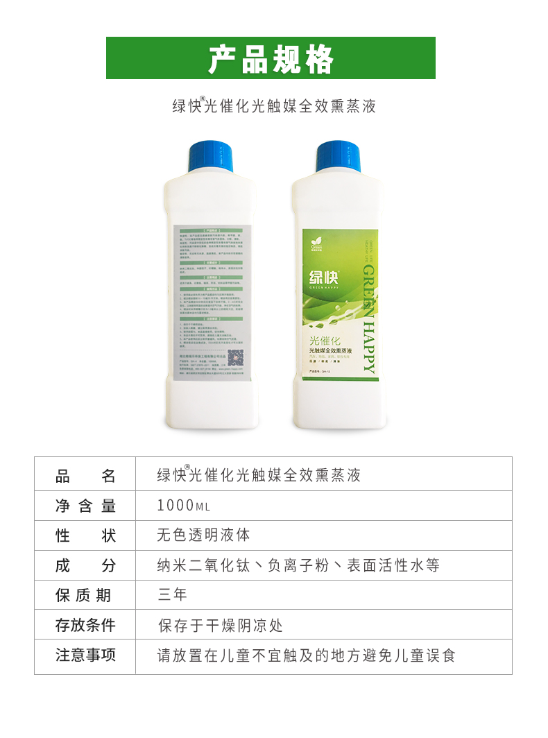 產(chǎn)品規(guī)格，綠快光催化光觸媒全效熏蒸液，品名，綠快光催化光觸媒全效熏蒸液，凈含量，1000ML，性狀，無色透明液體，成分，納米二氧化鈦、負離子粉、表面活性水等，保質(zhì)期，三年，存放條件，保存于干燥陰涼處，注意事項，請放置在兒童不宜觸及的地方避免兒童誤食