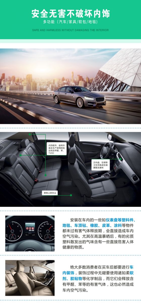 安全無害不破壞內(nèi)飾，多功能，汽車，家具，軟包，地毯，內(nèi)飾配件，座椅本身及生產(chǎn)使用的粘合劑含甲醛、苯、TVOC，腳墊上的灰塵，方向盤、空調(diào)等衛(wèi)生死角滋生細菌散發(fā)臭味，安裝在車內(nèi)的一些如儀表盤等塑料件、地毯、車頂氈、橡膠、皮革等物件都未過有害氣體釋放期，會直接造成車內(nèi)空氣污染，尤其在高溫暴曬后，有的劣質(zhì)塑料散發(fā)出的氣味含有一些直接危害人體健康的物質(zhì)，絕大多數(shù)消費者在買車后都要進行車內(nèi)裝飾，裝飾過程中無疑要使用諸如柔軟劑、膠黏物等化學制品，二它們會釋放含有甲醛、苯等的有害氣體，這也必然造成車內(nèi)空氣污染