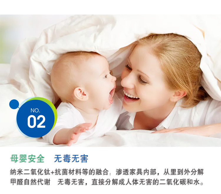母嬰安全 無毒無害，納米二氧化鈦+抗菌材料等的融合，滲透家具內(nèi)部，從里到外分解 甲醛自然代謝　無毒無害，直接分解成人體無害的二氧化碳和水。